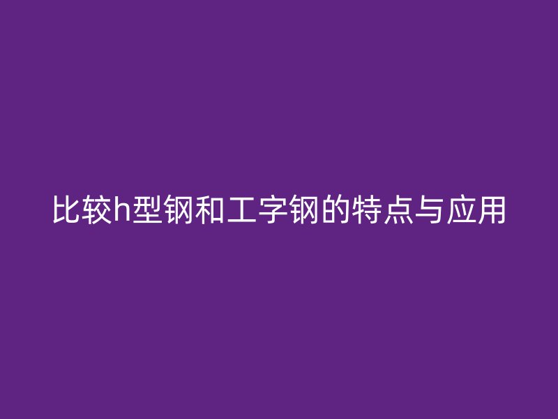 比较h型钢和工字钢的特点与应用