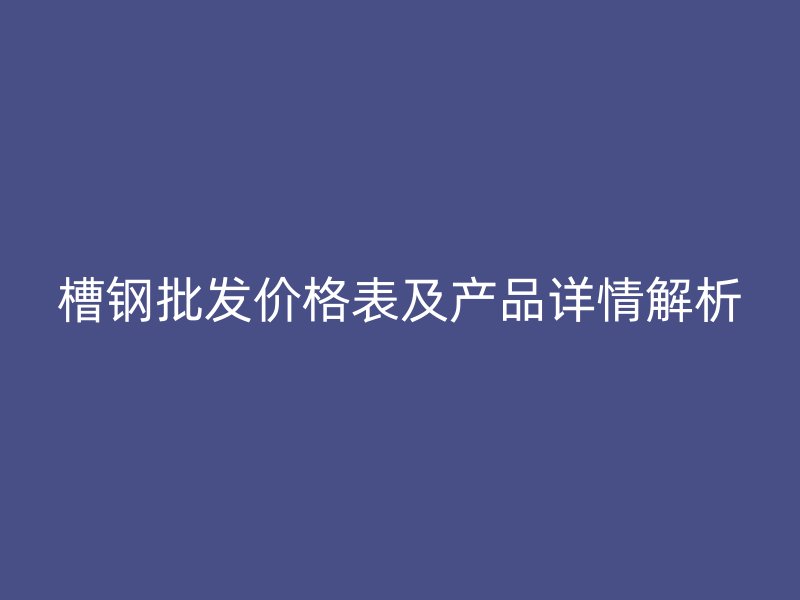 槽钢批发价格表及产品详情解析