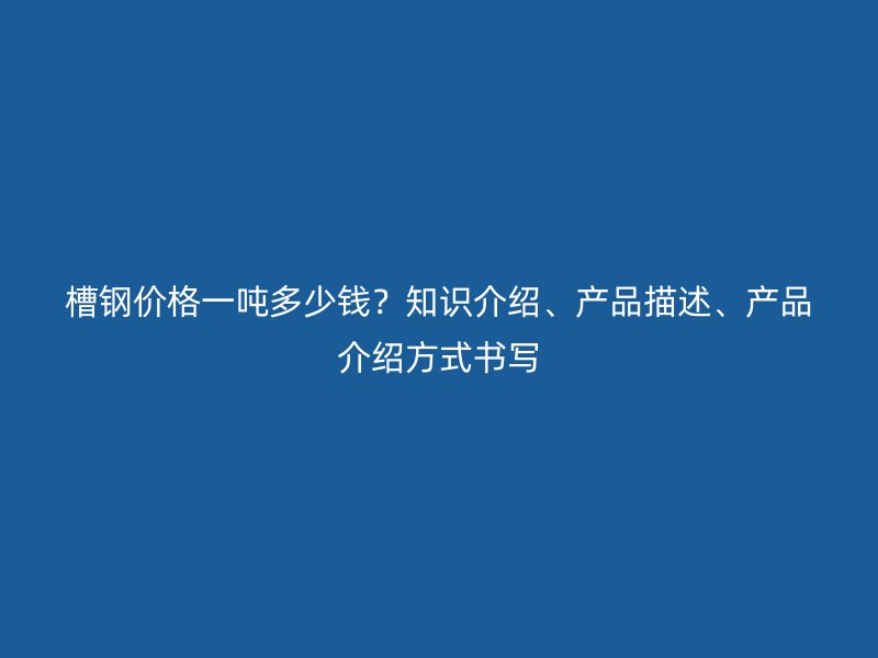 槽钢价格一吨多少钱?知识介绍、产品描述、产品介绍方式书写
