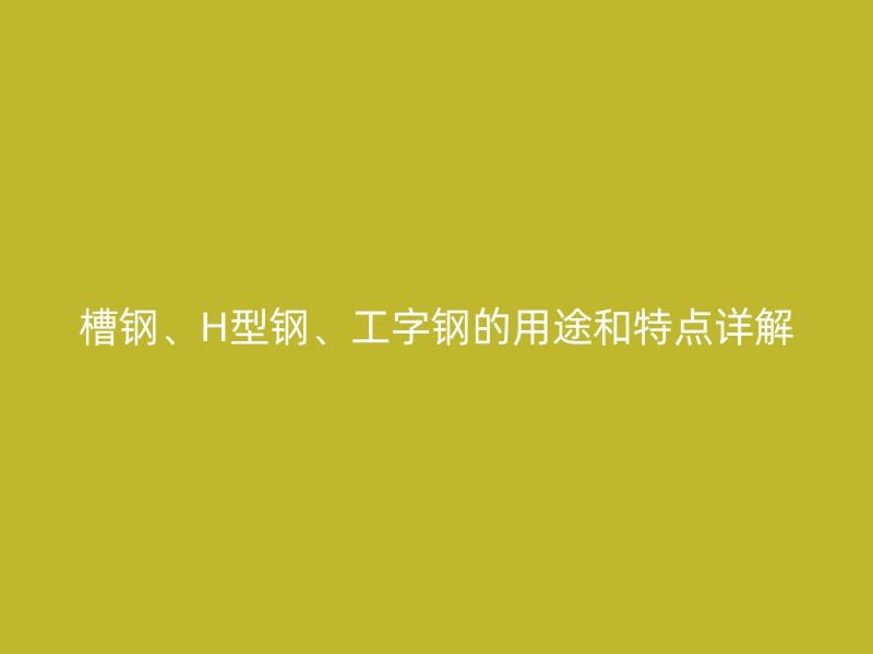 槽钢、H型钢、工字钢的用途和特点详解