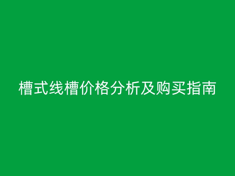 槽式线槽价格分析及购买指南