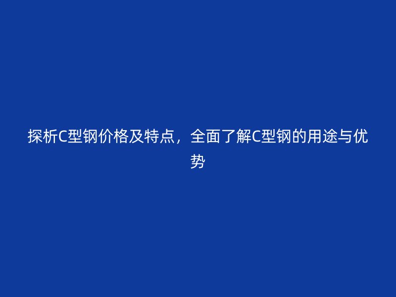 探析C型钢价格及特点,全面了解C型钢的用途与优势