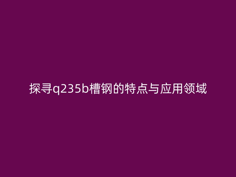 探寻q235b槽钢的特点与应用领域