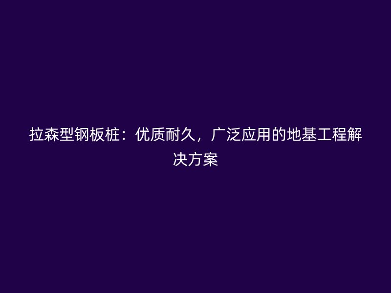 拉森型钢板桩:优质耐久,广泛应用的地基工程解决方案