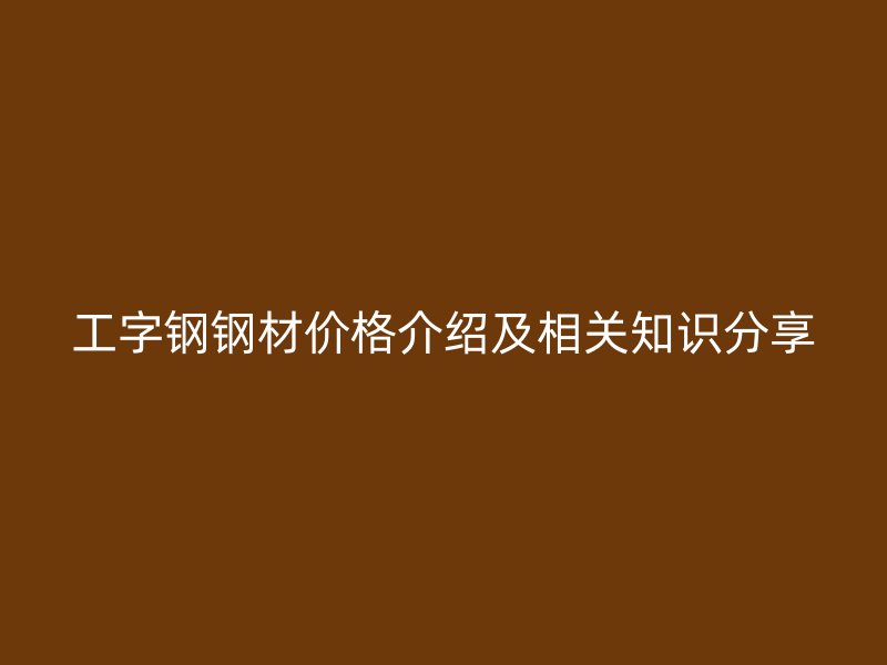 工字钢钢材价格介绍及相关知识分享