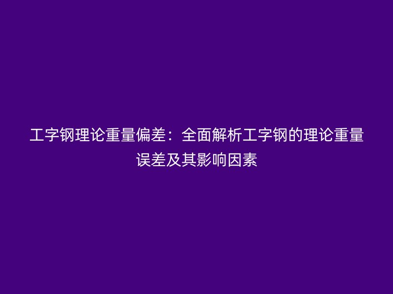 工字钢理论重量偏差:全面解析工字钢的理论重量误差及其影响因素