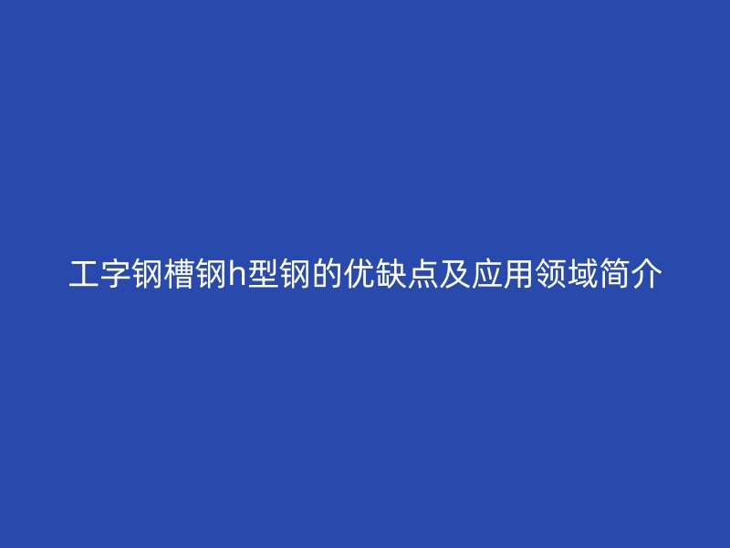 工字钢槽钢h型钢的优缺点及应用领域简介