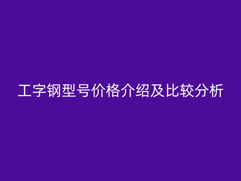 工字钢型号价格介绍及比较分析