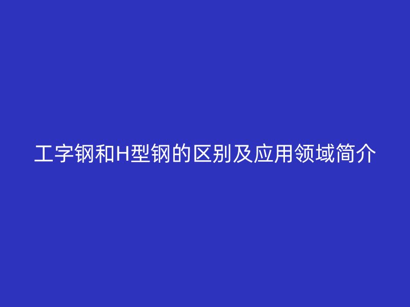 工字钢和H型钢的区别及应用领域简介
