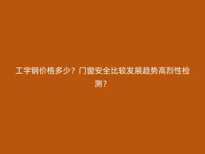 工字钢价格多少?门窗安全比较发展趋势高烈性检测?