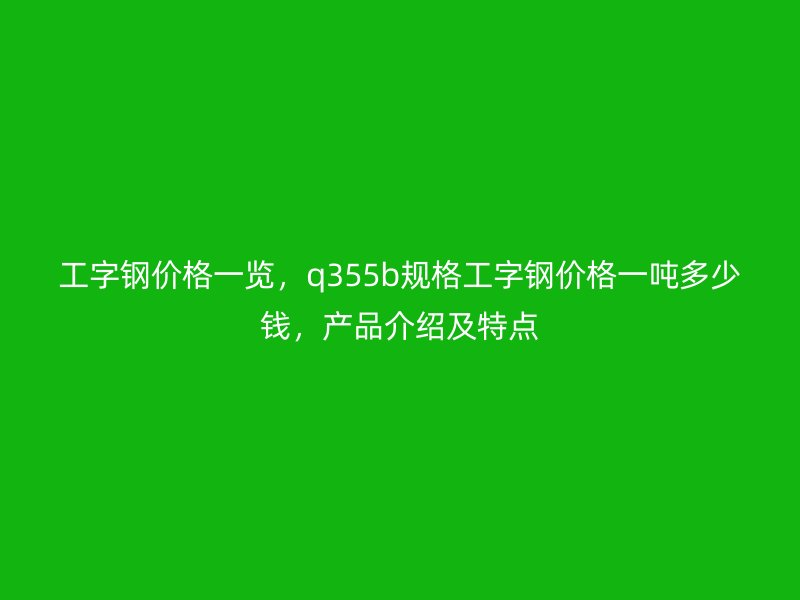 工字钢价格一览,q355b规格工字钢价格一吨多少钱,产品介绍及特点