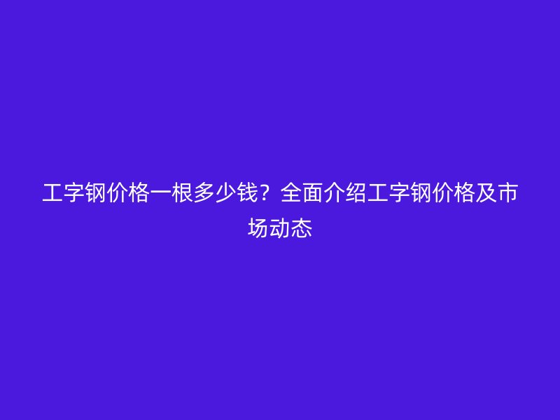 工字钢价格一根多少钱?全面介绍工字钢价格及市场动态