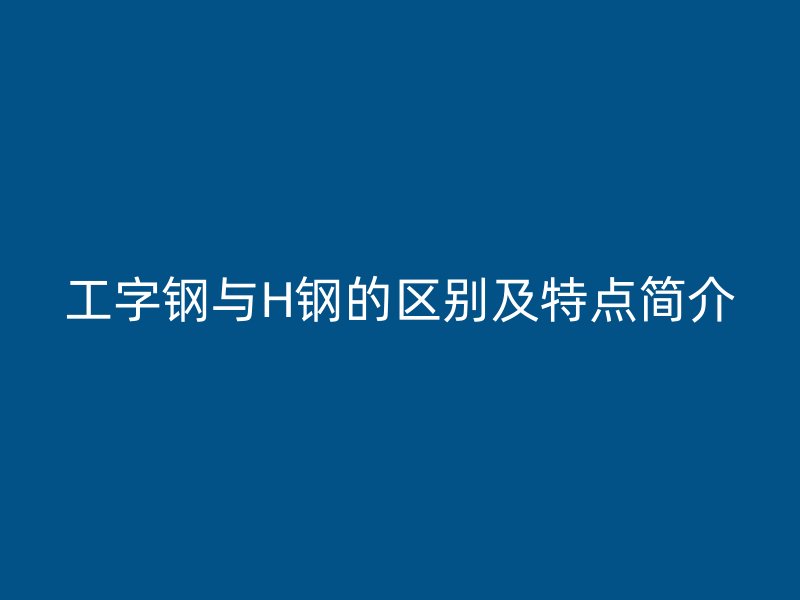 工字钢与H钢的区别及特点简介