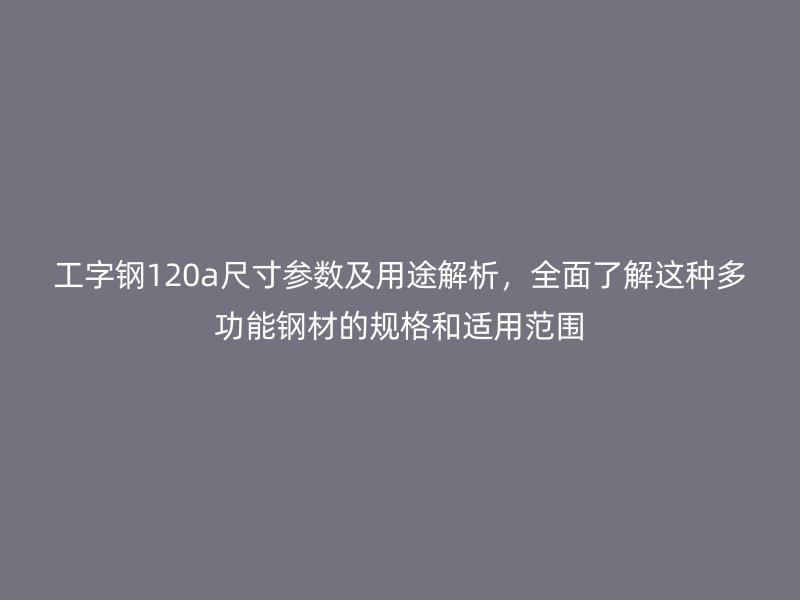 工字钢120a尺寸参数及用途解析,全面了解这种多功能钢材的规格和适用范围