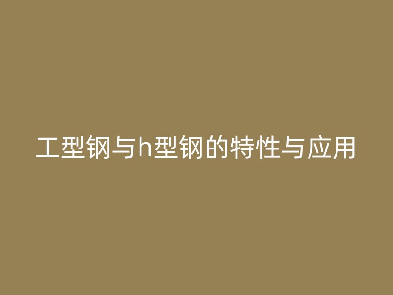 工型钢与h型钢的特性与应用
