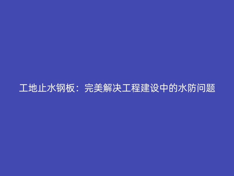 工地止水钢板:完美解决工程建设中的水防问题