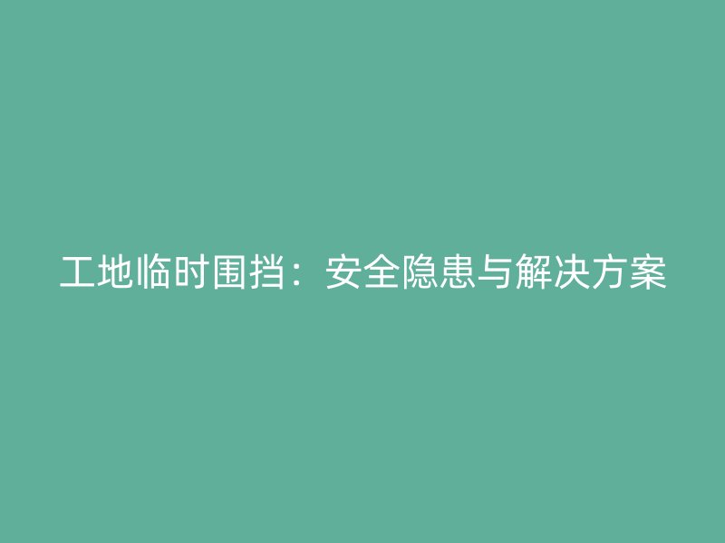 工地临时围挡:安全隐患与解决方案