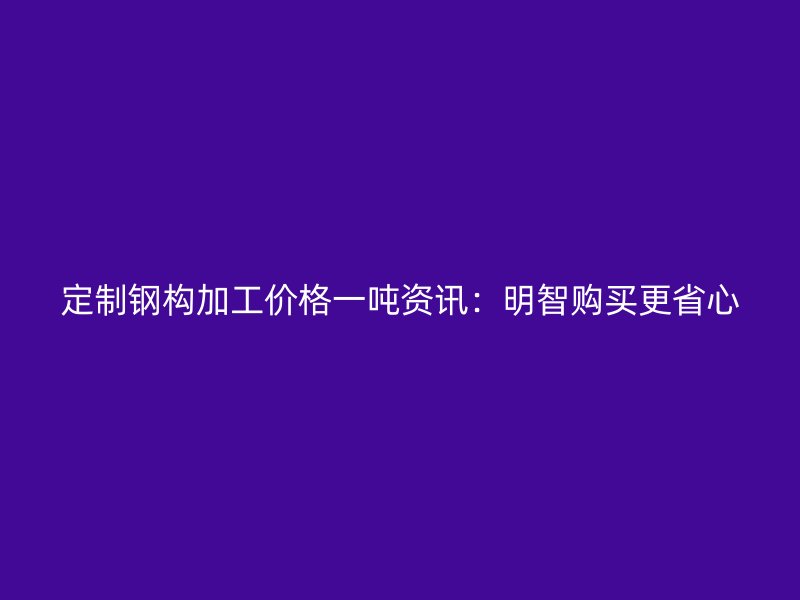定制钢构加工价格一吨资讯:明智购买更省心