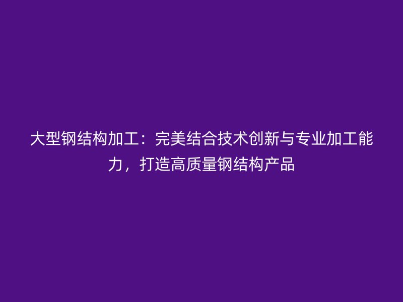 大型钢结构加工:完美结合技术创新与专业加工能力,打造高质量钢结构产品