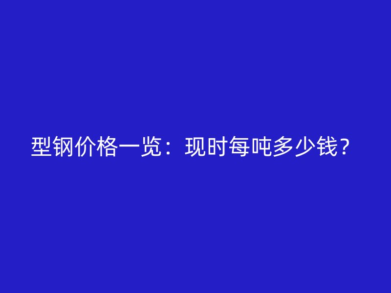 型钢价格一览:现时每吨多少钱?