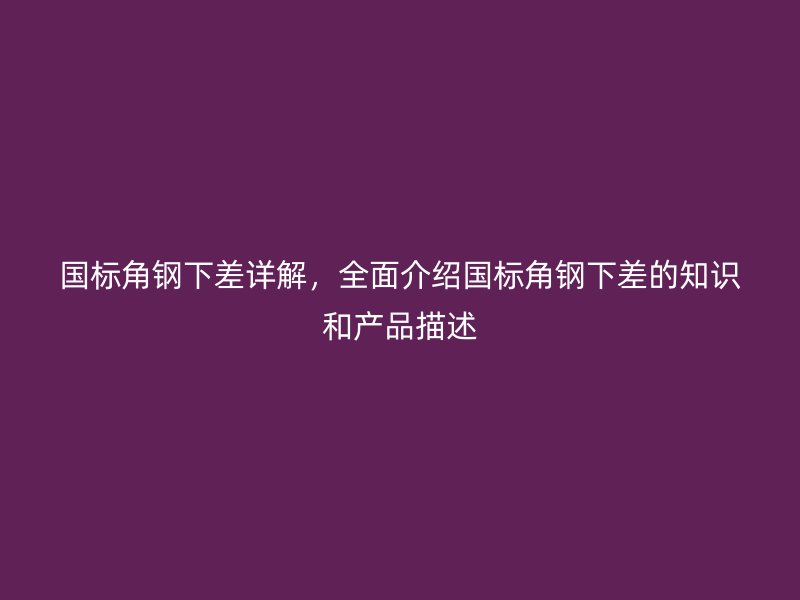 国标角钢下差详解,全面介绍国标角钢下差的知识和产品描述