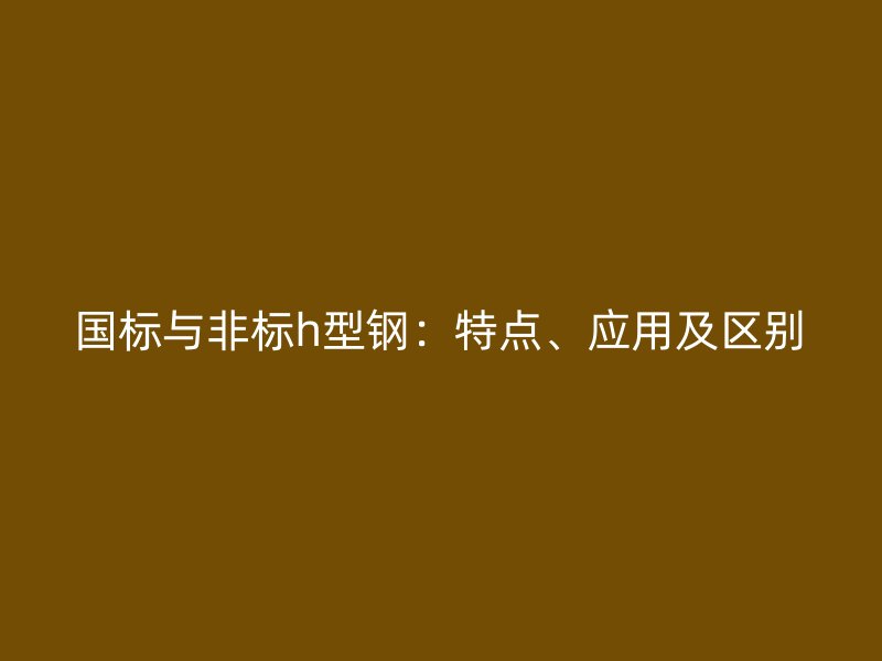 国标与非标h型钢:特点、应用及区别