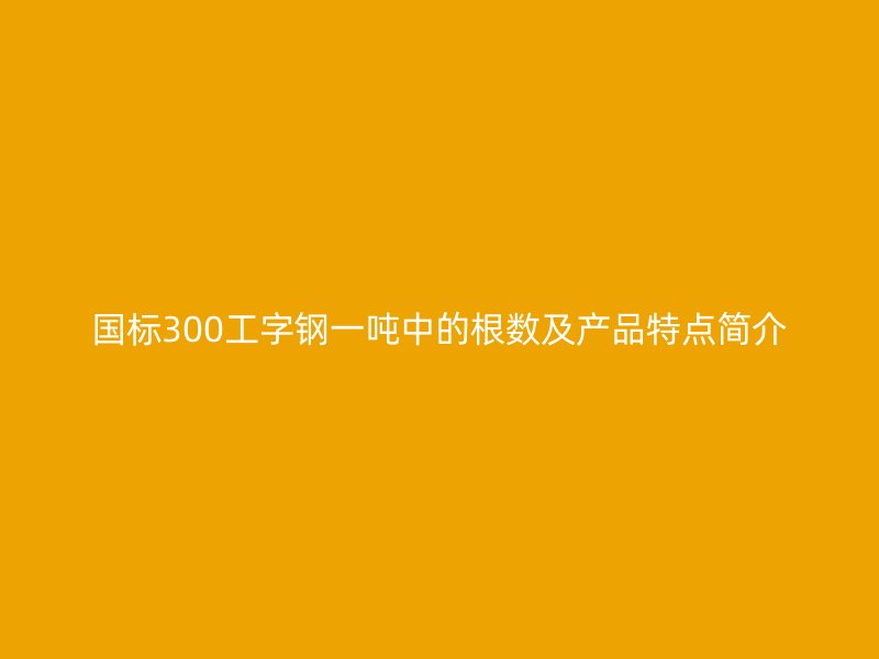国标300工字钢一吨中的根数及产品特点简介