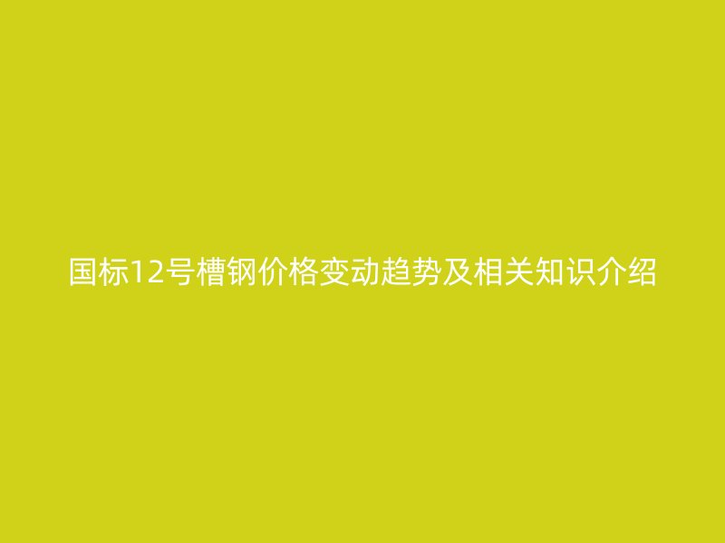 国标12号槽钢价格变动趋势及相关知识介绍