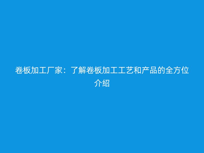 卷板加工厂家:了解卷板加工工艺和产品的全方位介绍