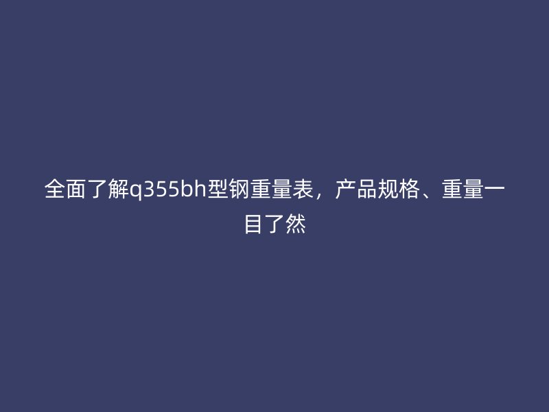 全面了解q355bh型钢重量表,产品规格、重量一目了然