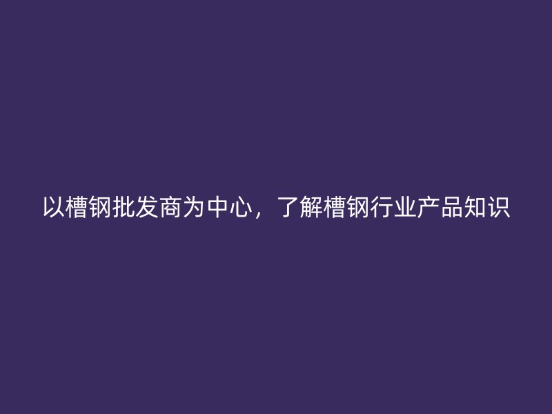 以槽钢批发商为中心,了解槽钢行业产品知识