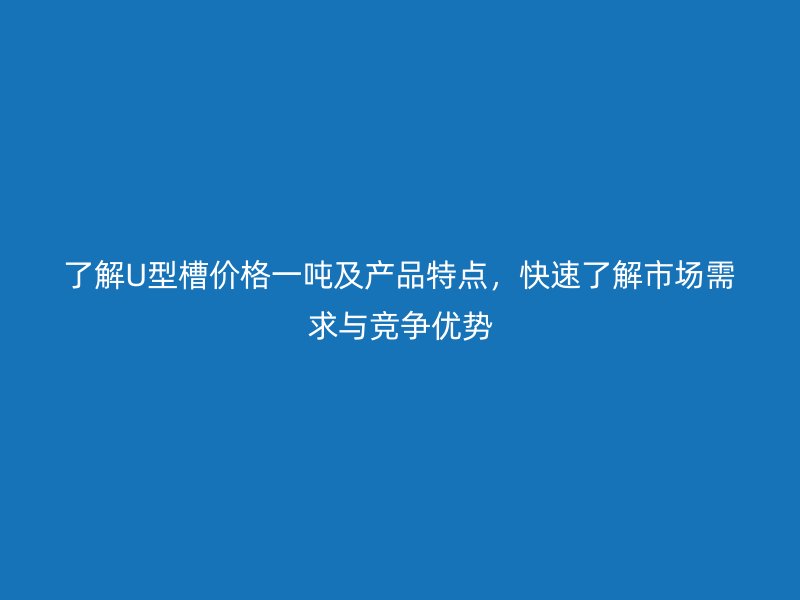 了解U型槽价格一吨及产品特点,快速了解市场需求与竞争优势