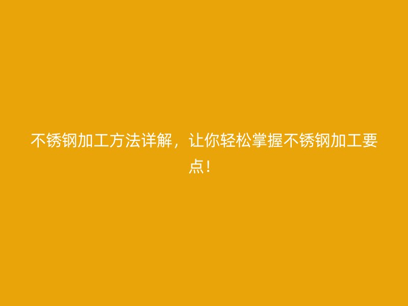 不锈钢加工方法详解,让你轻松掌握不锈钢加工要点!