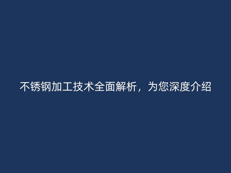 不锈钢加工技术全面解析,为您深度介绍