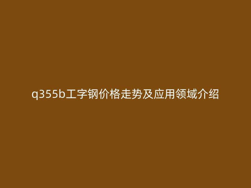 q355b工字钢价格走势及应用领域介绍