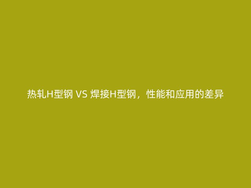 热轧H型钢 VS 焊接H型钢，性能和应用的差异