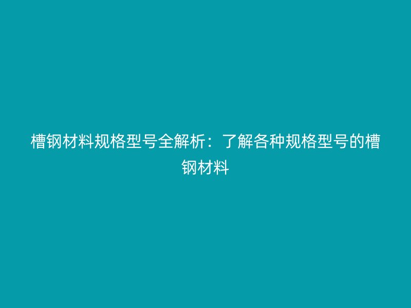 槽钢材料规格型号全解析:了解各种规格型号的槽钢材料