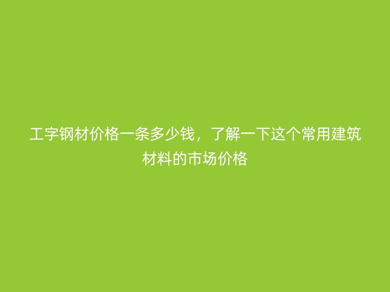 工字钢材价格一条多少钱,了解一下这个常用建筑材料的市场价格