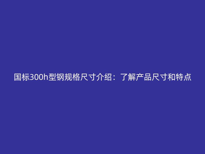 国标300h型钢规格尺寸介绍：了解产品尺寸和特点
