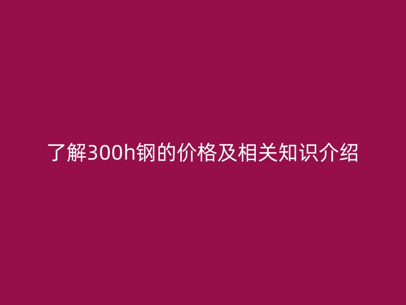 了解300h钢的价格及相关知识介绍