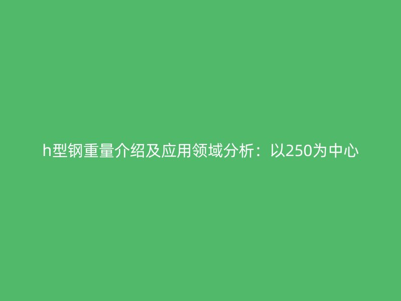 h型钢重量介绍及应用领域分析：以250为中心