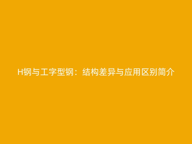 H钢与工字型钢：结构差异与应用区别简介