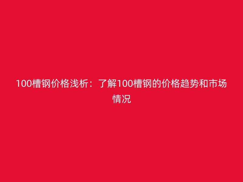 100槽钢价格浅析:了解100槽钢的价格趋势和市场情况
