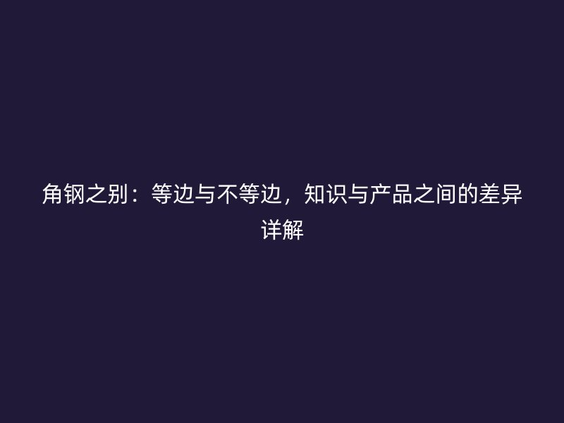 角钢之别:等边与不等边,知识与产品之间的差异详解