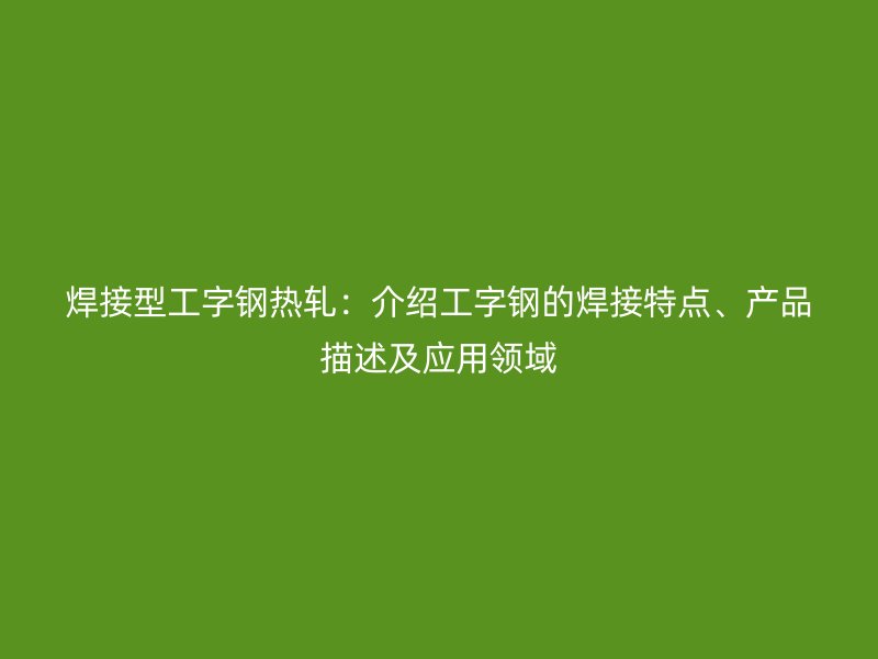 焊接型工字钢热轧:介绍工字钢的焊接特点、产品描述及应用领域