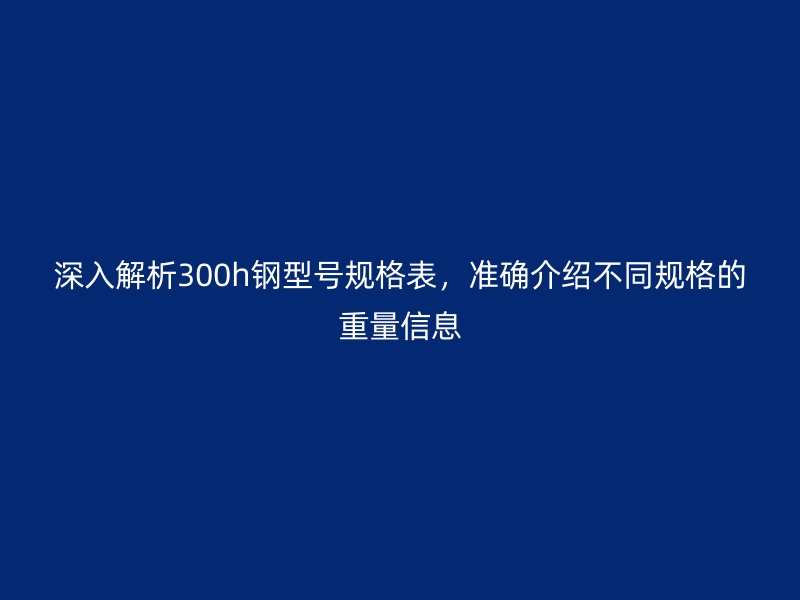 深入解析300h钢型号规格表,准确介绍不同规格的重量信息
