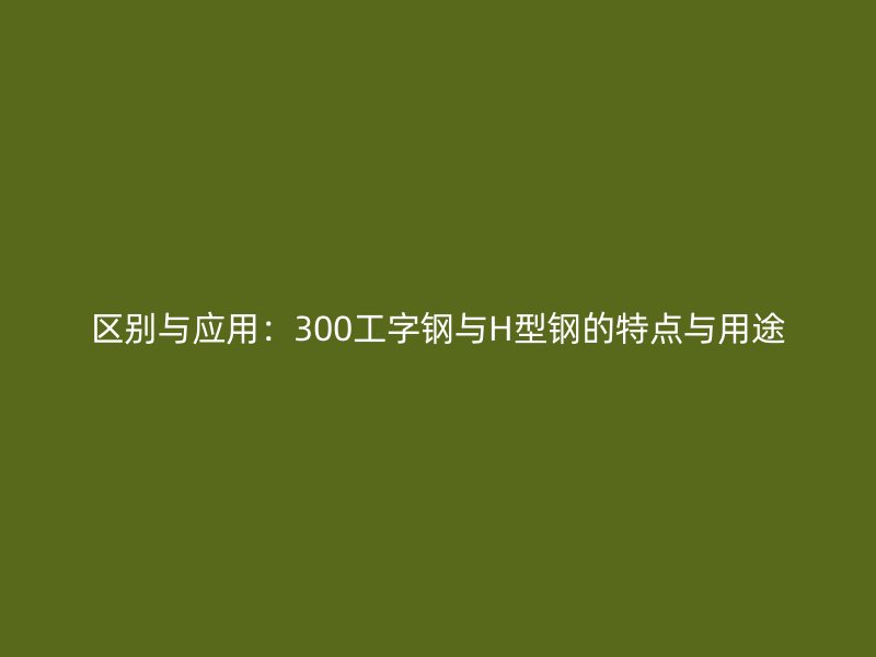 区别与应用:300工字钢与H型钢的特点与用途