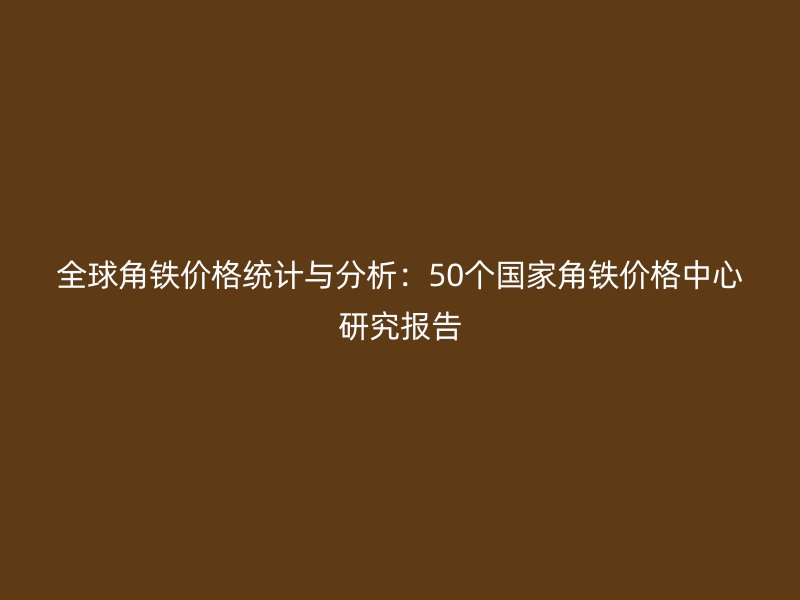 全球角铁价格统计与分析:50个国家角铁价格中心研究报告