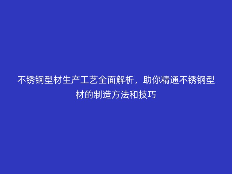 不锈钢型材生产工艺全面解析，助你精通不锈钢型材的制造方法和技巧