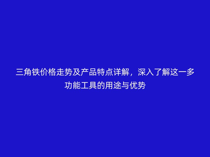三角铁价格走势及产品特点详解,深入了解这一多功能工具的用途与优势